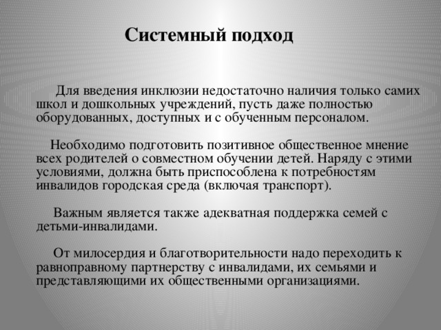 Системный подход  Для введения инклюзии недостаточно наличия только самих школ и дошкольных учреждений, пусть даже полностью оборудованных, доступных и с обученным персоналом.    Необходимо подготовить позитивное общественное мнение всех родителей о совместном обучении детей. Наряду с этими условиями, должна быть приспособлена к потребностям инвалидов городская среда (включая транспорт).    Важным является также адекватная поддержка семей с детьми-инвалидами.   От милосердия и благотворительности надо переходить к равноправному партнерству с инвалидами, их семьями и представляющими их общественными организациями.