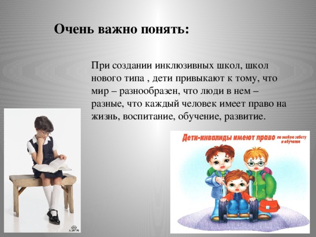 Очень важно понять: При создании инклюзивных школ, школ нового типа , дети привыкают к тому, что мир – разнообразен, что люди в нем – разные, что каждый человек имеет право на жизнь, воспитание, обучение, развитие.