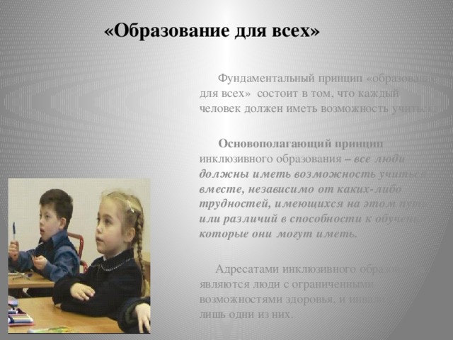 «Образование для всех»  Фундаментальный принцип «образование для всех» состоит в том, что каждый человек должен иметь возможность учиться.   Основополагающий принцип инклюзивного образования – все люди должны иметь возможность учиться вместе, независимо от каких-либо трудностей, имеющихся на этом пути, или различий в способности к обучению, которые они могут иметь.   Адресатами инклюзивного образования являются люди с ограниченными возможностями здоровья, и инвалиды – лишь одни из них.