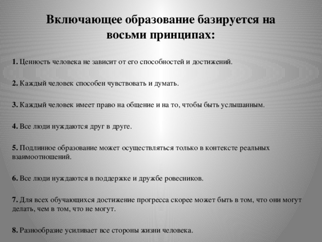 Включающее образование базируется на восьми принципах:   1. Ценность человека не зависит от его способностей и достижений. 2. Каждый человек способен чувствовать и думать. 3. Каждый человек имеет право на общение и на то, чтобы быть услышанным. 4. Все люди нуждаются друг в друге. 5. Подлинное образование может осуществляться только в контексте реальных взаимоотношений. 6. Все люди нуждаются в поддержке и дружбе ровесников. 7. Для всех обучающихся достижение прогресса скорее может быть в том, что они могут делать, чем в том, что не могут. 8. Разнообразие усиливает все стороны жизни человека.