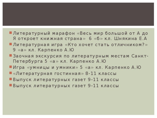 Литературный марафон «Весь мир большой от А до Я откроет книжная страна» 6 «б» кл. Шнякина Е.А Литературная игра «Кто хочет стать отличником?» 9 «а» кл. Карпенко А.Ю Заочная экскурсия по литературным местам Санкт-Петербурга 5 «а» кл. Карпенко А.Ю Игра «умницы и умники» 5 «а» кл. Карпенко А.Ю «Литературная гостинная» 8-11 классы Выпуск литературных газет 9-11 классы Выпуск литературных газет 9-11 классы