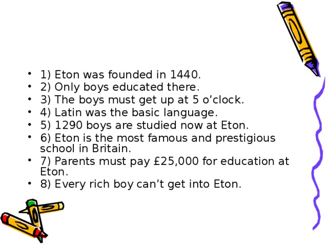 1) Eton was founded in 1440. 2) Only boys educated there. 3) The boys must get up at 5 o’clock. 4) Latin was the basic language. 5) 1290 boys are studied now at Eton. 6) Eton is the most famous and prestigious school in Britain. 7) Parents must pay £25,000 for education at Eton. 8) Every rich boy can’t get into Eton.