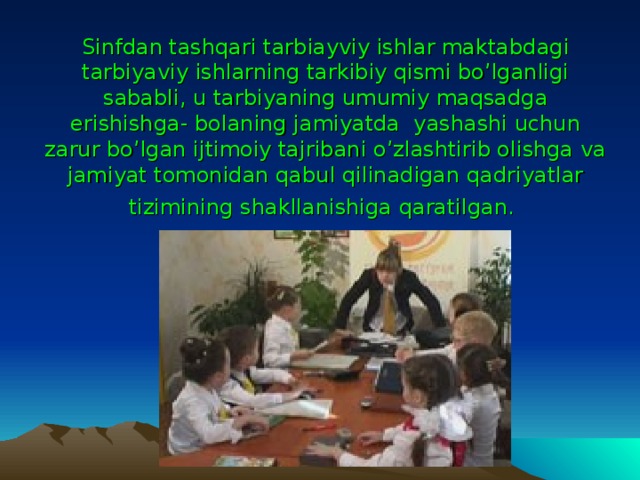 Sinfdan tashqari tarbiayviy ishlar maktabdagi tarbiyaviy ishlarning tarkibiy qismi bo’lganligi sababli, u tarbiyaning umumiy maqsadga erishishga- bolaning jamiyatda yashashi uchun zarur bo’lgan ijtimoiy tajribani o’zlashtirib olishga va jamiyat tomonidan qabul qilinadigan qadriyatlar tizimining shakllanishiga qaratilgan.