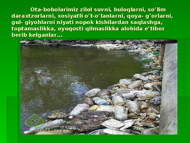 Ota-bobolarimiz zilol suvni, buloqlarni, so’lim daraxtzorlarni, xosiyatli o’t-o’lanlarni, qoya- g’orlarni, gul- giyohlarni niyati nopok kishilardan saqlashga, toptamaslikka, oyoqosti qilmaslikka alohida e’tibor berib kelganlar…