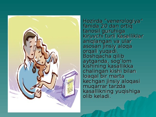 Hozirda “venerologiya” fanida 20 dan ortiq tanosil guruhiga kiruvchi turli kasalliklar aniqlangan va ular asosan jinsiy aloqa orqali yuqadi. Boshqacha qilib aytganda, sog’lom kishining kasallikka chalingan kishi bilan loaqal bir marta kechgan jinsiy aloqasi muqarrar tarzda kasallikning yuqishiga olib keladi.