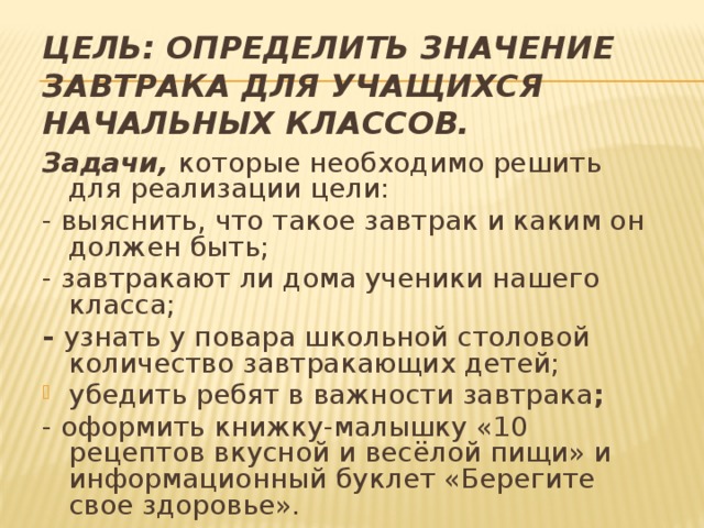 Цель: определить значение завтрака для учащихся начальных классов. Задачи, которые необходимо решить для реализации цели: - выяснить, что такое завтрак и каким он должен быть; - завтракают ли дома ученики нашего класса; - узнать у повара школьной столовой количество завтракающих детей; убедить ребят в важности завтрака ; - оформить книжку-малышку «10 рецептов вкусной и весёлой пищи» и информационный буклет «Берегите свое здоровье».