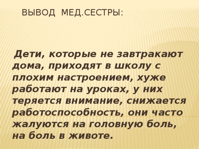 Вывод мед.сестры:  Дети, которые не завтракают дома, приходят в школу с плохим настроением, хуже работают на уроках, у них теряется внимание, снижается работоспособность, они часто жалуются на головную боль, на боль в животе.