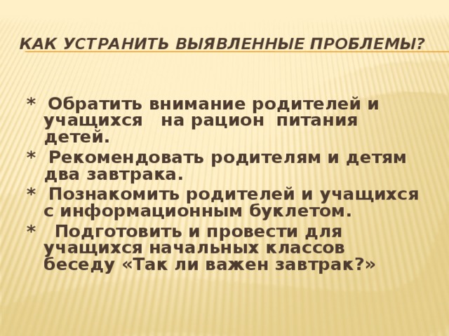 Как устранить выявленные проблемы? * Обратить внимание родителей и учащихся на рацион питания детей. * Рекомендовать родителям и детям два завтрака. * Познакомить родителей и учащихся с информационным буклетом. * Подготовить и провести для учащихся начальных классов беседу «Так ли важен завтрак?»