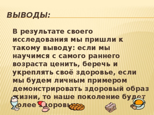 ВЫВОДЫ:  В результате своего исследования мы пришли к такому выводу: если мы научимся с самого раннего возраста ценить, беречь и укреплять своё здоровье, если мы будем личным примером демонстрировать здоровый образ жизни, то наше поколение будет более здоровым.