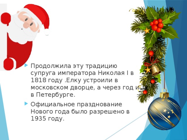 Продолжила эту традицию супруга императора Николая I в 1818 году .Елку устроили в московском дворце, а через год и в Петербурге. Официальное празднование Нового года было разрешено в 1935 году.