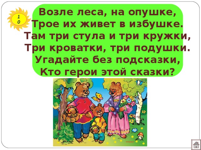 Возле леса, на опушке,  Трое их живет в избушке.  Там три стула и три кружки,  Три кроватки, три подушки.  Угадайте без подсказки,  Кто герои этой сказки? 10