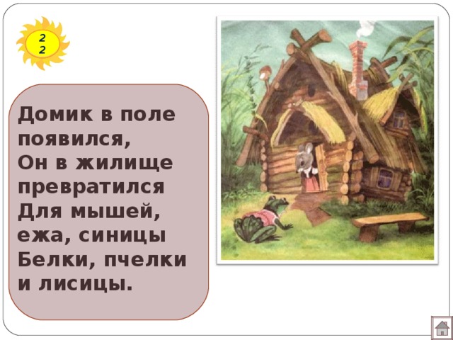 22 Домик в поле появился,  Он в жилище превратился  Для мышей, ежа, синицы  Белки, пчелки и лисицы.