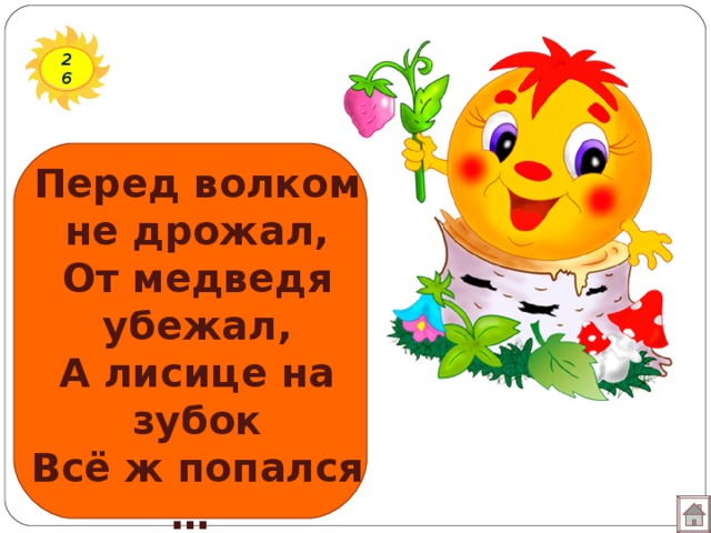 26 Перед волком не дрожал, От медведя убежал, А лисице на зубок Всё ж попался …