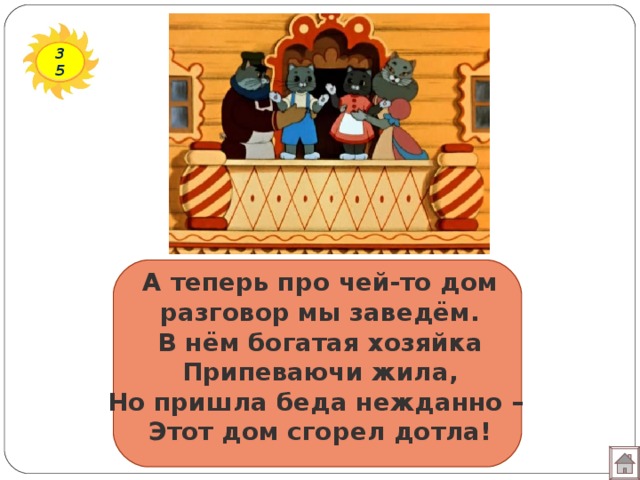 35 А теперь про чей-то дом  разговор мы заведём.  В нём богатая хозяйка  Припеваючи жила,  Но пришла беда нежданно –  Этот дом сгорел дотла!