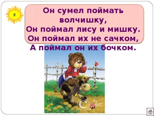 Он сумел поймать волчишку,  Он поймал лису и мишку.  Он поймал их не сачком,  А поймал он их бочком. 5