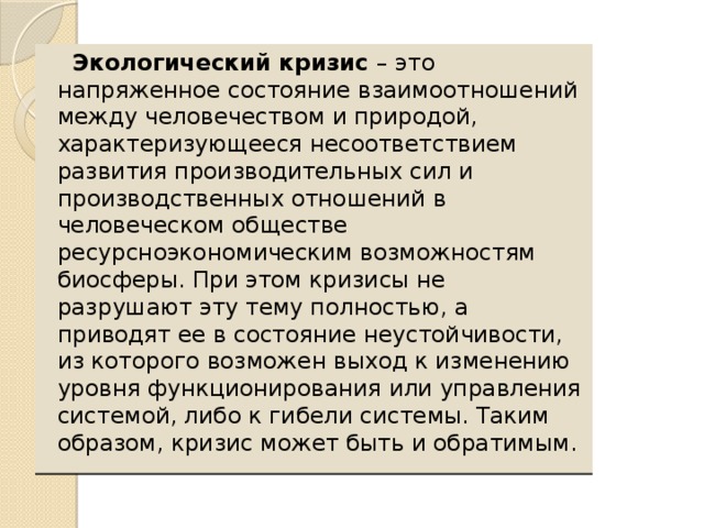 Экологический кризис – это напряженное состояние взаимоотношений между человечеством и природой, характеризующееся несоответствием развития производительных сил и производственных отношений в человеческом обществе ресурсноэкономическим возможностям биосферы. При этом кризисы не разрушают эту тему полностью, а приводят ее в состояние неустойчивости, из которого возможен выход к изменению уровня функционирования или управления системой, либо к гибели системы. Таким образом, кризис может быть и обратимым.