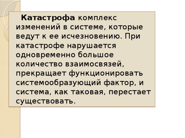 Катастрофа комплекс изменений в системе, которые ведут к ее исчезновению. При катастрофе нарушается одновременно большое количество взаимосвязей, прекращает функционировать системообразующий фактор, и система, как таковая, перестает существовать.