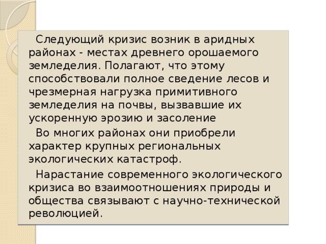 Следующий кризис возник в аридных районах - местах древнего орошаемого земледелия. Полагают, что этому способствовали полное сведение лесов и чрезмерная нагрузка примитивного земледелия на почвы, вызвавшие их ускоренную эрозию и засоление Во многих районах они приобрели характер крупных региональных экологических катастроф. Нарастание современного экологического кризиса во взаимоотношениях природы и общества связывают с научно-технической революцией.