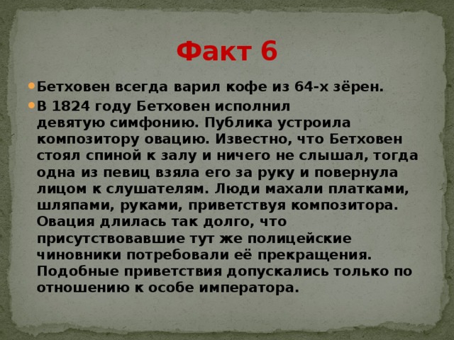 Факт 6 Бетховен всегда варил кофе из 64-х зёрен. В 1824 году Бетховен исполнил девятую симфонию. Публика устроила композитору овацию. Известно, что Бетховен стоял спиной к залу и ничего не слышал, тогда одна из певиц взяла его за руку и повернула лицом к слушателям. Люди махали платками, шляпами, руками, приветствуя композитора. Овация длилась так долго, что присутствовавшие тут же полицейские чиновники потребовали её прекращения. Подобные приветствия допускались только по отношению к особе императора.