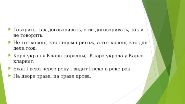 Говорить, так договаривать, а не договаривать, так и не говорить. Не тот хорош, кто лицом пригож, а тот хорош, кто для дела гож. Карл украл у Клары кораллы, Клара украла у Карла кларнет. Ехал Грека через реку , видит Грека в реке рак. На дворе трава, на траве дрова.