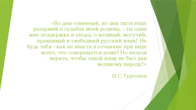 «Во дни сомнений, во дни тягостных раздумий о судьбах моей родины, - ты один мне поддержка и опора, о великий, могучий, правдивый и свободный русский язык! Не будь тебя - как не впасть в отчаяние при виде всего, что совершается дома? Но нельзя верить, чтобы такой язык не был дан великому народу!»  И.С.Тургенев