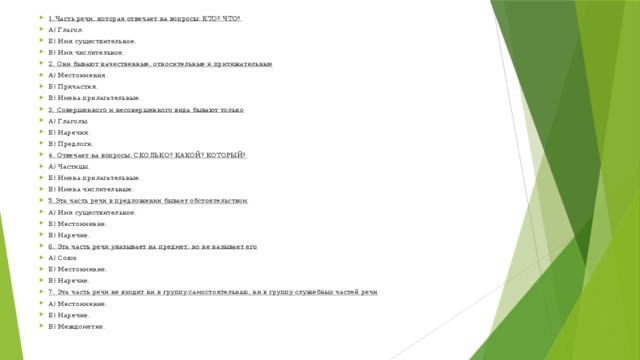 1.Часть речи, которая отвечает на вопросы: КТО? ЧТО? А) Глагол. Б) Имя существительное. В) Имя числительное. 2. Они бывают качественные, относительные и притяжательные А) Местоимения. Б) Причастия. В) Имена прилагательные. 3. Совершенного и несовершенного вида бывают только А) Глаголы. Б) Наречия. В) Предлоги. 4. Отвечает на вопросы: СКОЛЬКО? КАКОЙ? КОТОРЫЙ? А) Частицы. Б) Имена прилагательные. В) Имена числительные. 5.Эта часть речи в предложении бывает обстоятельством А) Имя существительное. Б) Местоимение. В) Наречие. 6. Эта часть речи указывает на предмет, но не называет его А) Союз. Б) Местоимение. В) Наречие. 7. Эта часть речи не входит ни в группу самостоятельных, ни в группу служебных частей речи