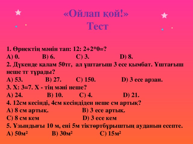 «Ойлап қой!» Тест 1. Өрнектің мәнін тап: 12: 2+2*0=? A) 0. B) 6. C) 3. D) 8. 2. Дүкенде қалам 50тг, ал ұштағыш 3 есе қымбат. Ұштағыш неше тг тұрады? A) 53. B) 27. C) 150. D) 3 есе арзан. 3. Х: 3=7. Х - тің мәні неше? A) 24. B) 10. C) 4. D) 21. 4. 12см кесінді, 4см кесіндіден неше см артық? A) 8 см артық. B) 3 есе артық. C) 8 см кем D) 3 есе кем 5. Ұзындығы 10 м, ені 5м тіктөртбұрыштың ауданын есепте. A) 50м² B) 30м² C) 15м²