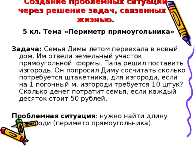 Создание проблемных ситуаций через решение задач, связанных с жизнью. 5 кл. Тема «Периметр прямоугольника»  Задача: Семья Димы летом переехала в новый дом. Им отвели земельный участок прямоугольной  формы. Папа решил поставить изгородь. Он попросил Диму сосчитать сколько потребуется штакетника, для изгороди, если на 1 погонный м. изгороди требуется 10 штук? Сколько денег потратит семья, если каждый десяток стоит 50 рублей. Проблемная ситуация : нужно найти длину изгороди (периметр прямоугольника).