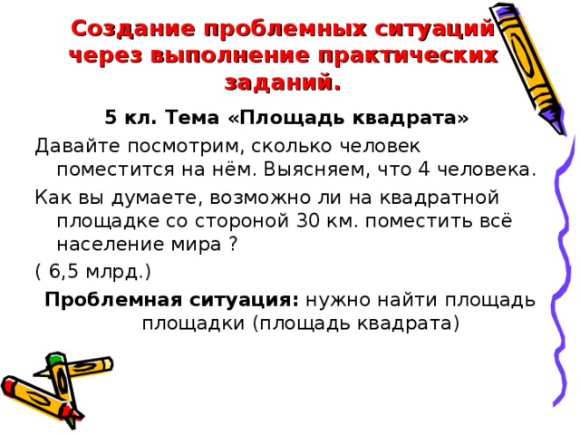 Создание проблемных ситуаций через выполнение практических заданий. 5 кл. Тема «Площадь квадрата» Давайте посмотрим, сколько человек поместится на нём. Выясняем, что 4 человека. Как вы думаете, возможно ли на квадратной площадке со стороной 30 км. поместить всё население мира ? ( 6,5 млрд.) Проблемная ситуация: нужно найти площадь площадки (площадь квадрата)