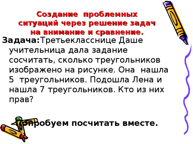 Создание  проблемных ситуаций через решение задач на внимание и сравнение. Задача: Третьекласснице Даше учительница дала задание сосчитать, сколько треугольников изображено на рисунке. Она  нашла 5  треугольников. Подошла Лена и нашла 7 треугольников. Кто из них прав? Попробуем посчитать вместе.