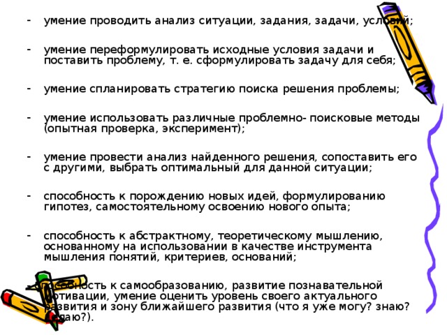 умение проводить анализ ситуации, задания, задачи, условий;  умение переформулировать исходные условия задачи и поставить проблему, т. е. сформулировать задачу для себя;  умение спланировать стратегию поиска решения проблемы;  умение использовать различные проблемно- поисковые методы (опытная проверка, эксперимент);  умение провести анализ найденного решения, сопоставить его с другими, выбрать оптимальный для данной ситуации;  способность к порождению новых идей, формулированию гипотез, самостоятельному освоению нового опыта;  способность к абстрактному, теоретическому мышлению, основанному на использовании в качестве инструмента мышления понятий, критериев, оснований;