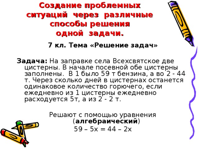 Создание проблемных ситуаций  через  различные способы решения одной  задачи. 7 кл. Тема «Решение задач»  Задача: На заправке села Всехсвятское две цистерны. В начале посевной обе цистерны заполнены.  В 1 было 59 т бензина, а во 2 - 44 т. Через сколько дней в цистернах останется одинаковое количество горючего, если ежедневно из 1 цистерны ежедневно расходуется 5т, а из 2 - 2 т. Решают с помощью уравнения ( алгебраический ) 59 – 5х = 44 – 2х