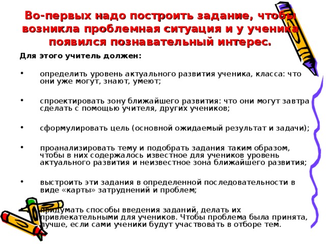 Во-первых надо построить задание, чтобы возникла проблемная ситуация и у ученика появился познавательный интерес. Для этого учитель должен: