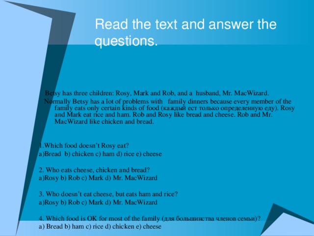 Read the text and answer the questions.  Betsy has three children: Rosy, Mark and Rob, and a husband, Mr. MacWizard.  Normally Betsy has a lot of problems with family dinners because every member of the family eats оnly certain kinds of food (каждый ест только определенную еду). Rosy and Mark eat rice and ham. Rob and Rosy like bread and cheese. Rob and Mr. MacWizard like chicken and bread. 1.Which food doesn’t Rosy eat? а)Bread b) chicken c) ham d) rice e) cheese 2. Who eats cheese, chicken and bread? а)Rosy b) Rob c) Mark d) Mr. MacWizard 3. Who doesn’t eat cheese, but eats ham and rice? а)Rosy b) Rob c) Mark d) Mr. MacWizard 4. Which food is OK for most of the family (для большинства членов семьи)? a) Bread b) ham c) rice d) chicken e) cheese