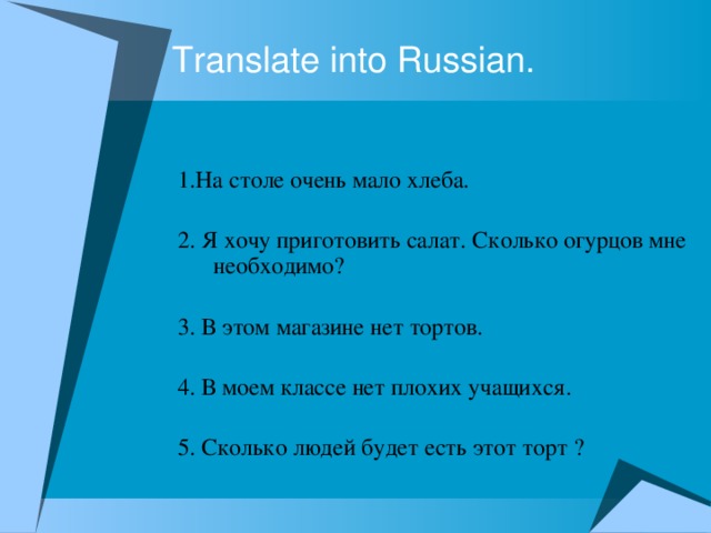 Translate into Russian. 1.На столе очень мало хлеба. 2. Я хочу приготовить салат. Сколько огурцов мне необходимо? 3. В этом магазине нет тортов. 4. В моем классе нет плохих учащихся. 5. Сколько людей будет есть этот торт ?