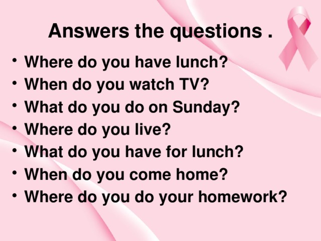 Answers the questions . Where do you have lunch? When do you watch TV? What do you do on Sunday? Where do you live? What do you have for lunch? When do you come home? Where do you do your homework?