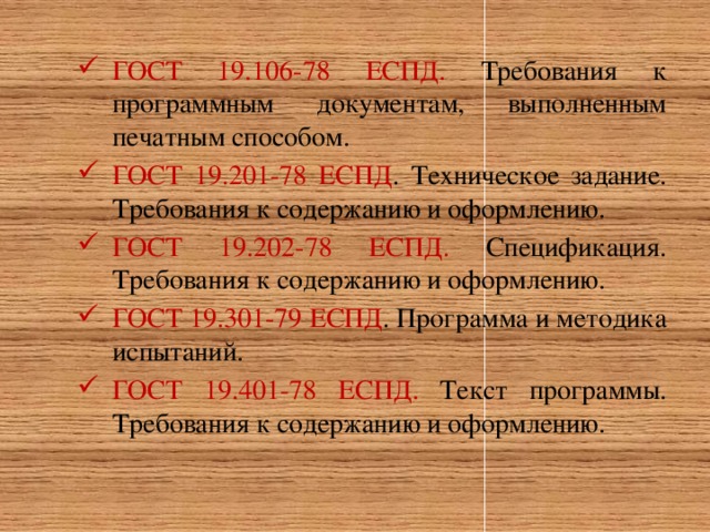 ГОСТ 19.106-78 ЕСПД. Требования к программным документам, выполненным печатным способом. ГОСТ 19.201-78 ЕСПД . Техническое задание. Требования к содержанию и оформлению. ГОСТ 19.202-78 ЕСПД. Спецификация. Требования к содержанию и оформлению. ГОСТ 19.301-79 ЕСПД . Программа и методика испытаний. ГОСТ 19.401-78 ЕСПД. Текст программы. Требования к содержанию и оформлению.