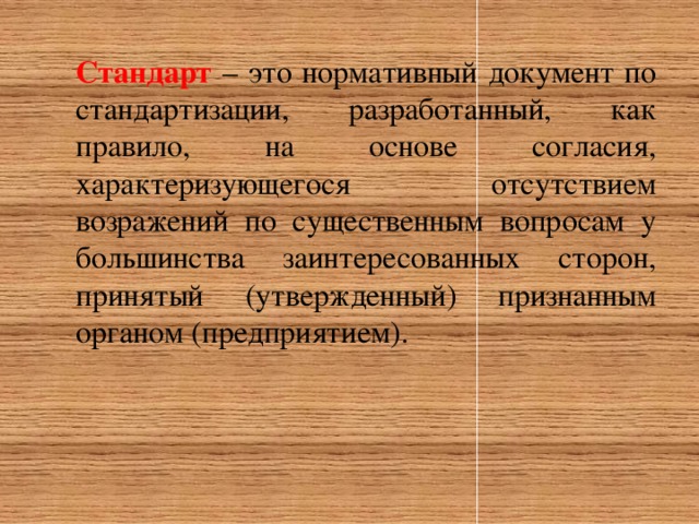 Стандарт – это нормативный документ по стандартизации, разработанный, как правило, на основе согласия, характеризующегося отсутствием возражений по существенным вопросам у большинства заинтересованных сторон, принятый (утвержденный) признанным органом (предприятием).