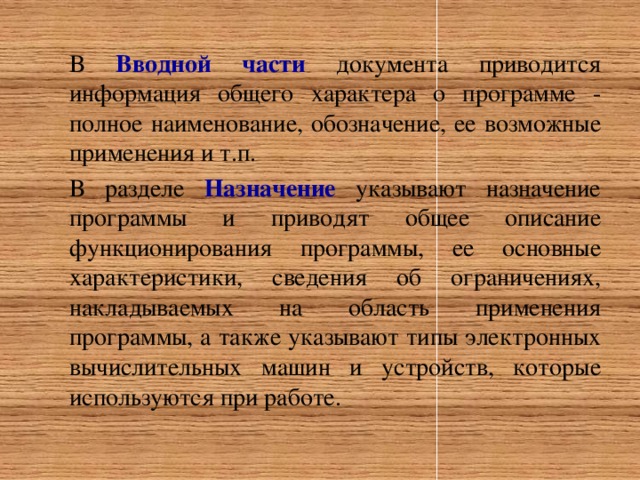 В Вводной части документа приводится информация общего характера о программе - полное наименование, обозначение, ее возможные применения и т.п. В разделе Назначение указывают назначение программы и приводят общее описание функционирования программы, ее основные характеристики, сведения об ограничениях, накладываемых на область применения программы, а также указывают типы электронных вычислительных машин и устройств, которые используются при работе.