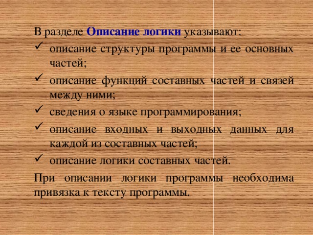 В разделе Описание логики указывают: описание структуры программы и ее основных частей; описание функций составных частей и связей между ними; сведения о языке программирования; описание входных и выходных данных для каждой из составных частей; описание логики составных частей. При описании логики программы необходима привязка к тексту программы.