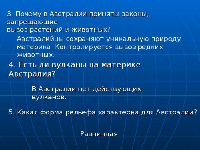 3. Почему в Австралии приняты законы, запрещающие вывоз растений и животных? Австралийцы сохраняют уникальную природу материка. Контролируется вывоз редких животных. 4. Есть ли вулканы на материке Австралия? В Австралии нет действующих вулканов. 5. Какая форма рельефа характерна для Австралии? Равнинная