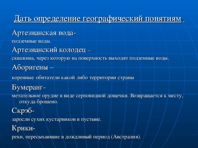 Дать определение географический понятиям . Артезианская вода- подземные воды. Артезианский колодец – скважина, через которую на поверхность выходят подземные воды. Аборигены – коренные  обитатели какой  либо территории страны Бумеранг- метательное орудие в виде серповидной дощечки. Возвращается к месту, откуда брошено. Скрэб- заросли сухих кустарников в пустыне. Крики- реки, пересыхающие в дождливый период (Австралия).