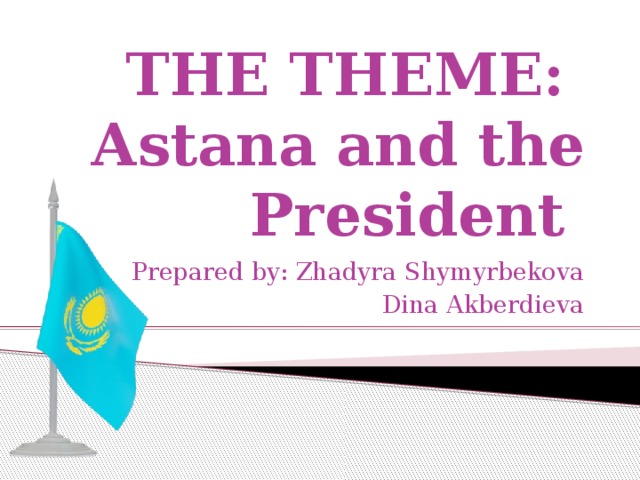 THE THEME:  Astana and the President Prepared by: Zhadyra Shymyrbekova Dina Akberdieva
