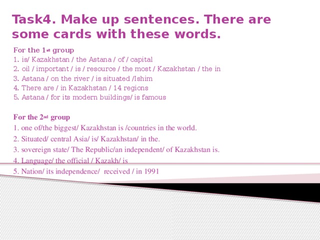 Task4. Make up sentences. There are some cards with these words.   For the 1 st group 1. is/ Kazakhstan / the Astana / of / capital 2. oil / important / is / resource / the most / Kazakhstan / the in 3. Astana / on the river / is situated /Ishim 4. There are / in Kazakhstan / 14 regions 5. Astana / for its modern buildings/ is famous For the 2 nd group 1. one of/the biggest/ Kazakhstan is /countries in the world. 2. Situated/ central Asia/ is/ Kazakhstan/ in the. 3. sovereign state/ The Republic/an independent/ of Kazakhstan is. 4. Language/ the official / Kazakh/ is 5. Nation/ its independence/ received / in 1991