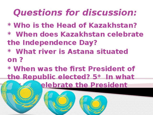 Questions for discussion:   * Who is the Head of Kazakhstan? * When does Kazakhstan celebrate the Independence Day? * What river is Astana situated on ? * When was the first President of the Republic elected? 5* In what day we celebrate the President Day?