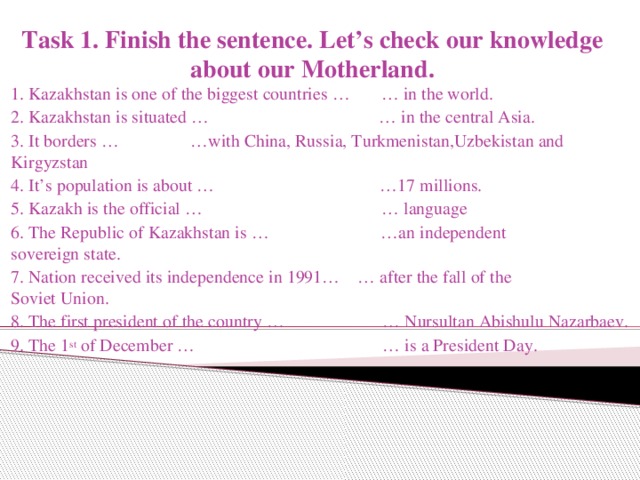 Task 1. Finish the sentence. Let’s check our knowledge about our Motherland. 1. Kazakhstan is one of the biggest countries … … in the world. 2. Kazakhstan is situated … … in the central Asia. 3. It borders … …with China, Russia, Turkmenistan,Uzbekistan and Kirgyzstan 4. It’s population is about … …17 millions. 5. Kazakh is the official … … language 6. The Republic of Kazakhstan is … …an independent sovereign state. 7. Nation received its independence in 1991… … after the fall of the Soviet Union. 8. The first president of the country … … Nursultan Abishulu Nazarbaev. 9. The 1 st of December … … is a President Day.