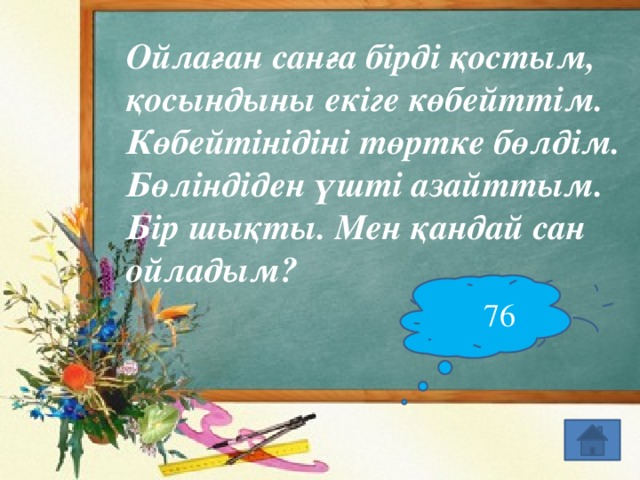 Ойлаған санға бірді қостым, қосындыны екіге көбейттім. Көбейтінідіні төртке бөлдім. Бөліндіден үшті азайттым. Бір шықты. Мен қандай сан ойладым? 76