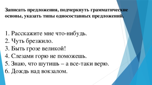 Записать предложения, подчеркнуть грамматические основы, указать типы односоставных предложений.  1. Расскажите мне что-нибудь.  2. Чуть брезжило. 3. Быть грозе великой! 4. Слезами горю не поможешь. 5. Знаю, что шутишь – а все-таки верю. 6. Дождь над вокзалом.