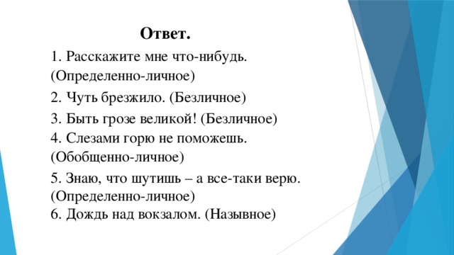 Ответ. 1. Расскажите мне что-нибудь.  (Определенно-личное) 2. Чуть брезжило. (Безличное) 3. Быть грозе великой! (Безличное) 4. Слезами горю не поможешь. (Обобщенно-личное) 5. Знаю, что шутишь – а все-таки верю. (Определенно-личное) 6. Дождь над вокзалом. (Назывное)