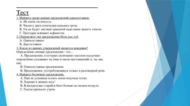 Тест 1. Найдите среди данных предложений односоставное.  А. Не плачь ты попусту.  Б. Часам к двум пополудни началась гроза.  В. Уж не будут листвою крылатой надо мною звенеть тополя.  Г. Тротуары заливают асфальтом. 2. Определите тип предложения  Ночь как год .  А. Односоставное.  Б. Двусоставное. 3. Какое из данных утверждений является неверным? Определённо-личные предложения - это…  А. Предложения, в которых окончания глаголов-сказуемых определённо указывают на лицо и число местоимений( я, ты, мы, вы).  Б. Односоставные предложения.  В. Предложения, употребляющиеся только в разговорной речи. 4. Найдите безличное предложение.  А. Ещё не успевшая остыть земля излучала тепло.  Б. Хорошо в зимнем лесу!  В. В воскресенье старайся быть больше на свежем воздухе.  Г. Газеты приносят утром.